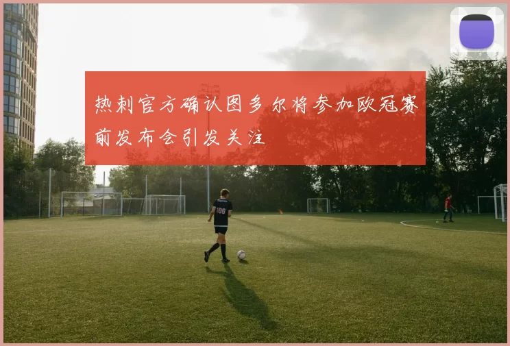 热刺官方确认图多尔将参加欧冠赛前发布会引发关注