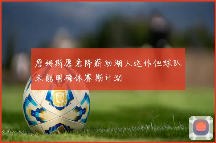詹姆斯愿意降薪助湖人运作但球队未能明确休赛期计划