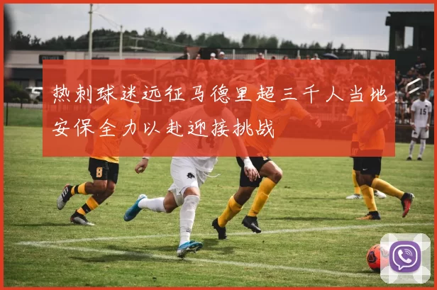 热刺球迷远征马德里超三千人当地安保全力以赴迎接挑战