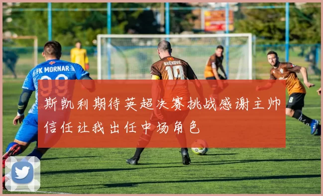 斯凯利期待英超决赛挑战感谢主帅信任让我出任中场角色
