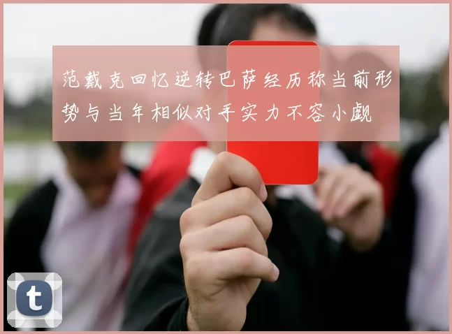 范戴克回忆逆转巴萨经历称当前形势与当年相似对手实力不容小觑