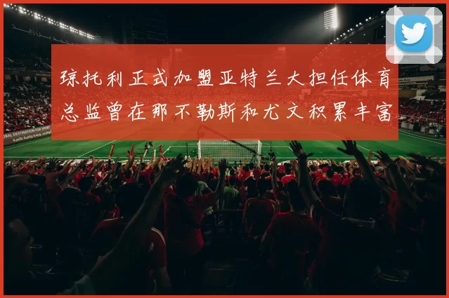 琼托利正式加盟亚特兰大担任体育总监曾在那不勒斯和尤文积累丰富经验
