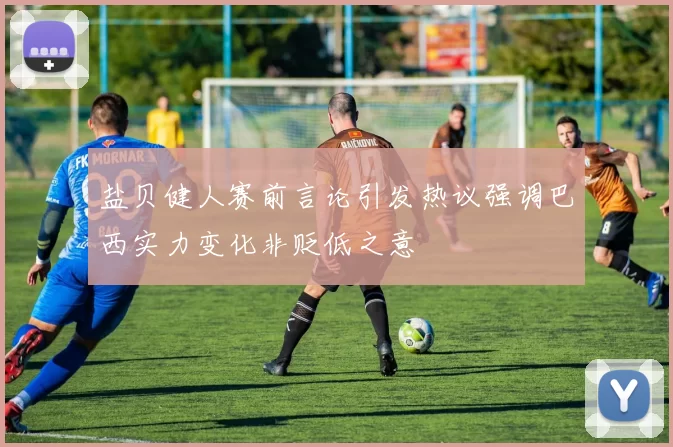 盐贝健人赛前言论引发热议强调巴西实力变化非贬低之意
