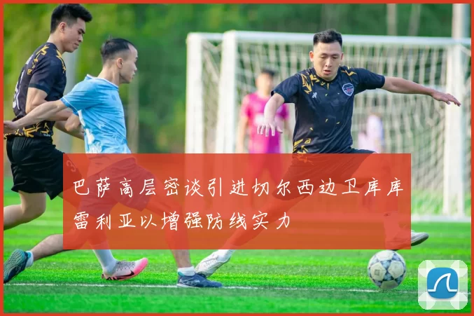 巴萨高层密谈引进切尔西边卫库库雷利亚以增强防线实力