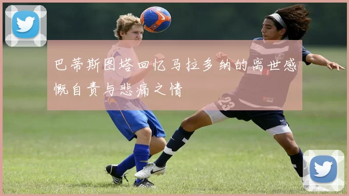 巴蒂斯图塔回忆马拉多纳的离世感慨自责与悲痛之情