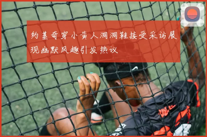 约基奇穿小黄人洞洞鞋接受采访展现幽默风趣引发热议