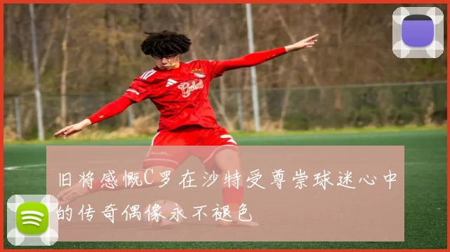 旧将感慨C罗在沙特受尊崇球迷心中的传奇偶像永不褪色