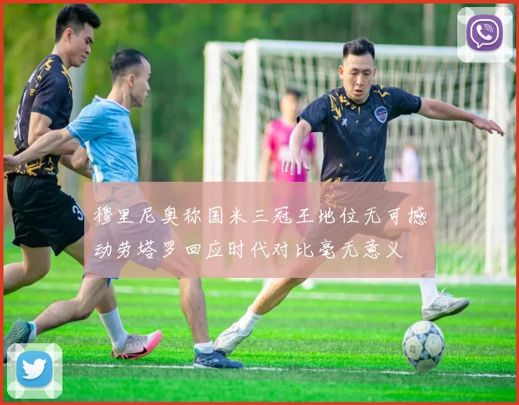 穆里尼奥称国米三冠王地位无可撼动劳塔罗回应时代对比毫无意义