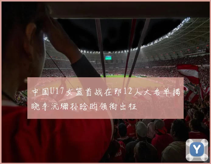 中国U17女篮首战在即12人大名单揭晓李沅珊孙晗昀领衔出征