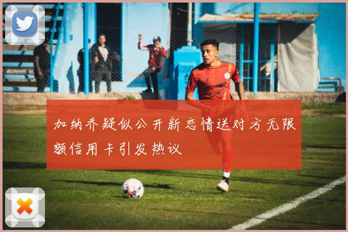 加纳乔疑似公开新恋情送对方无限额信用卡引发热议