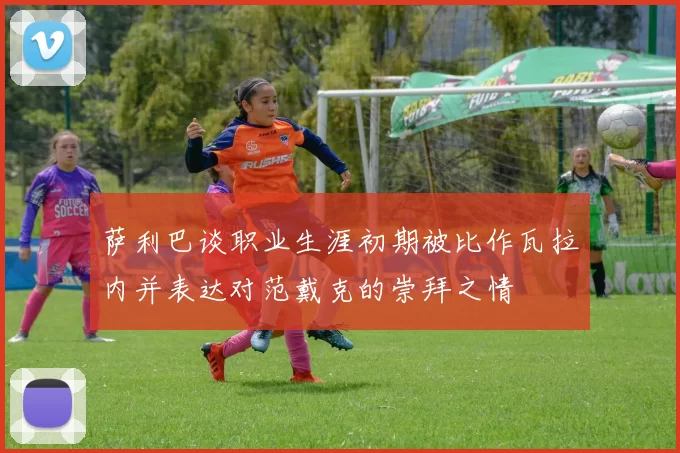 萨利巴谈职业生涯初期被比作瓦拉内并表达对范戴克的崇拜之情