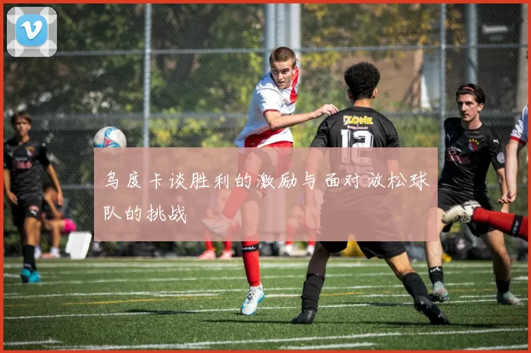 乌度卡谈胜利的激励与面对放松球队的挑战
