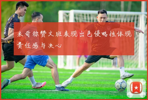 米奇称赞文班表现出色侵略性体现责任感与决心