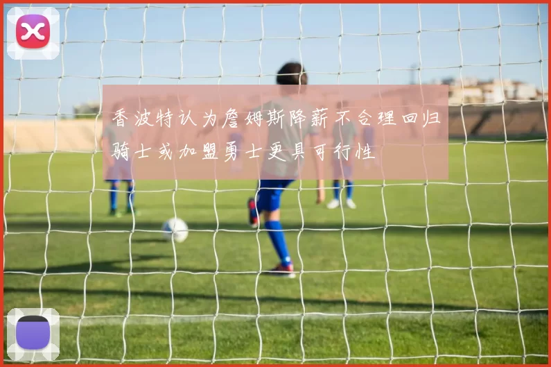 香波特认为詹姆斯降薪不合理回归骑士或加盟勇士更具可行性