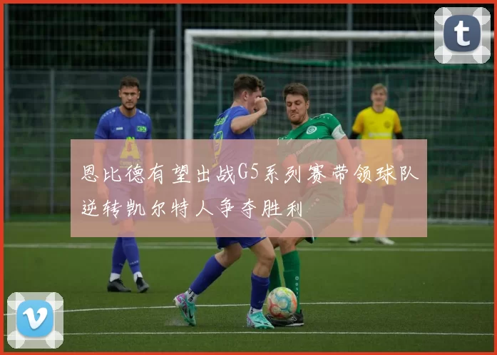 恩比德有望出战G5系列赛带领球队逆转凯尔特人争夺胜利