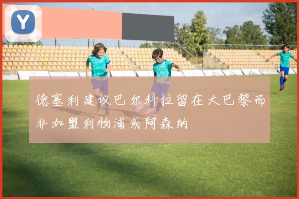 德塞利建议巴尔科拉留在大巴黎而非加盟利物浦或阿森纳