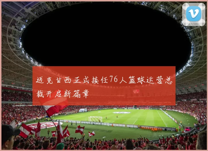 迈克甘西正式接任76人篮球运营总裁开启新篇章