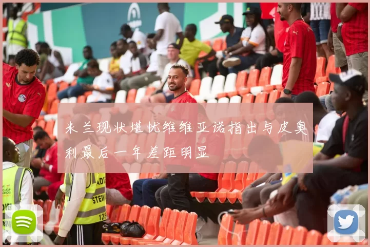 米兰现状堪忧维维亚诺指出与皮奥利最后一年差距明显