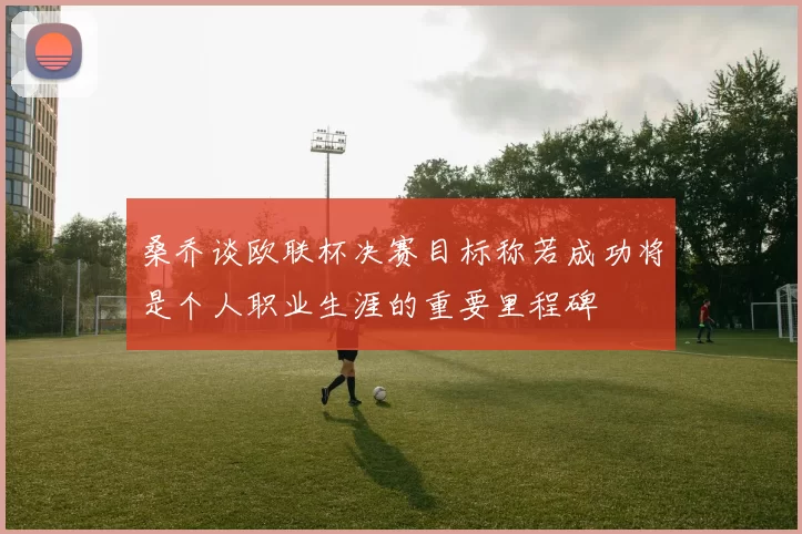 桑乔谈欧联杯决赛目标称若成功将是个人职业生涯的重要里程碑