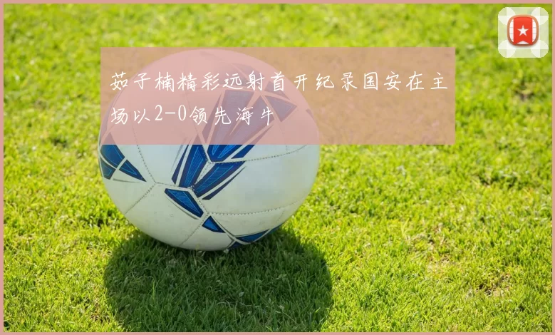 茹子楠精彩远射首开纪录国安在主场以2-0领先海牛