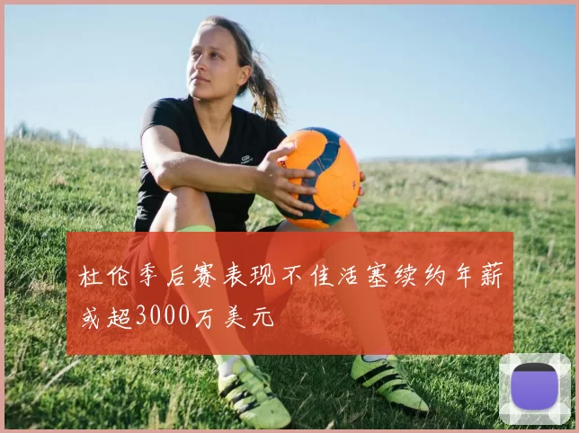 杜伦季后赛表现不佳活塞续约年薪或超3000万美元
